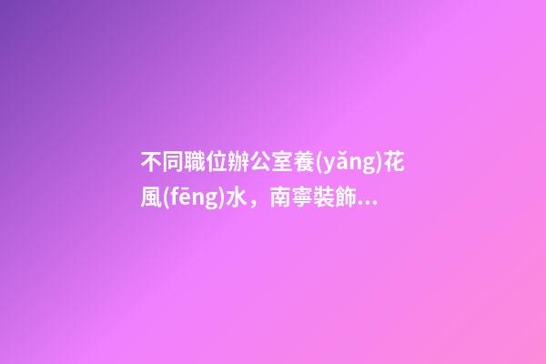 不同職位辦公室養(yǎng)花風(fēng)水，南寧裝飾公司辦公室花卉擺放8大講究！